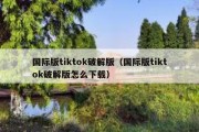 国际版tiktok破解版（国际版tiktok破解版怎么下载）