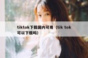 tiktok下载国内可用（tik tok可以下载吗）