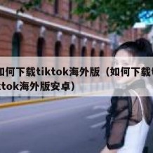 如何下载tiktok海外版（如何下载tiktok海外版安卓）