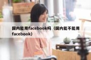 国内能用facebook吗（国内能不能用facebook）