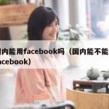 国内能用facebook吗（国内能不能用facebook）