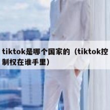 tiktok是哪个国家的（tiktok控制权在谁手里）