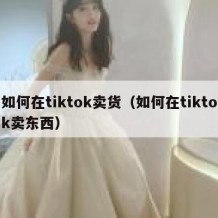 如何在tiktok卖货（如何在tiktok卖东西）