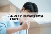 tiktok看不了（谷歌商店下载的tiktok看不了）