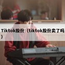 Tiktok股份（tiktok股份卖了吗）