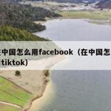在中国怎么用facebook（在中国怎么用tiktok）