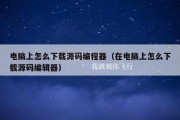 电脑上怎么下载源码编程器（在电脑上怎么下载源码编辑器）