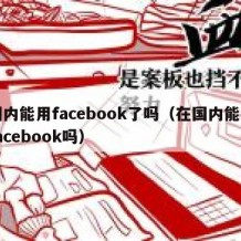 国内能用facebook了吗（在国内能用facebook吗）