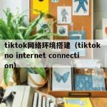 tiktok网络环境搭建（tiktok no internet connection）