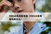 tiktok东南亚电商（tiktok东南亚电商怎么）