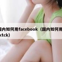 国内如何用facebook（国内如何用tiktck）