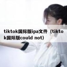 tiktok国际版ipa文件（tiktok国际版could not）