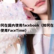 如何在国内使用facebook（如何在国内使用FaceTime）