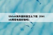 tiktok海外国际版怎么下载（tiktok跨境电商好做吗）