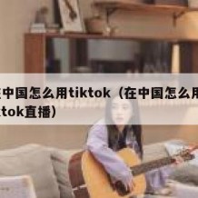 在中国怎么用tiktok（在中国怎么用tiktok直播）