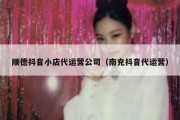 顺德抖音小店代运营公司（南充抖音代运营）