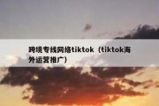 跨境专线网络tiktok（tiktok海外运营推广）