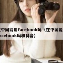 在中国能用facebook吗（在中国能用Facebook吗和抖音）