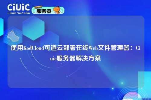使用KodCloud可道云部署在线Web文件管理器:Ciuic服务器解决方案