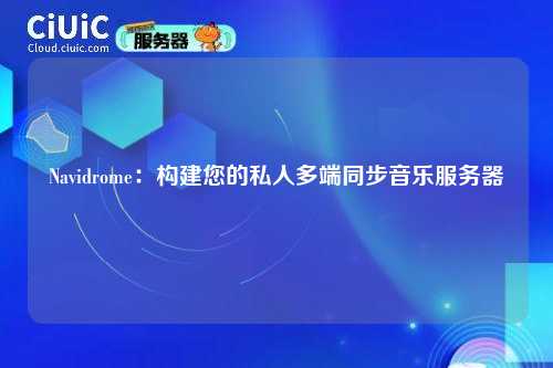 Navidrome：构建您的私人多端同步音乐服务器