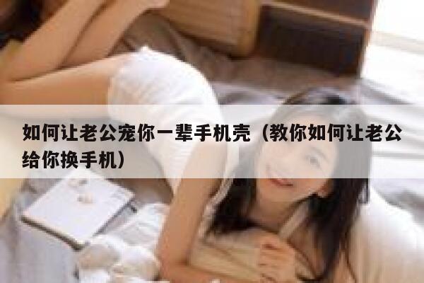 如何让老公宠你一辈手机壳（教你如何让老公给你换手机） 第1张