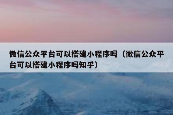 微信公众平台可以搭建小程序吗（微信公众平台可以搭建小程序吗知乎） 第1张