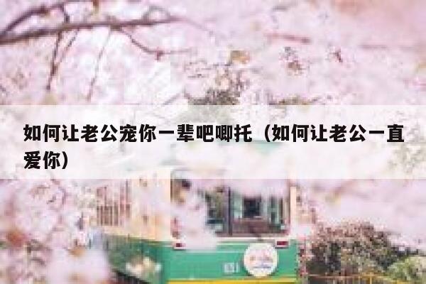 如何让老公宠你一辈吧唧托（如何让老公一直爱你） 第1张