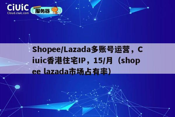 Shopee/Lazada多账号运营，Ciuic香港住宅IP，15/月（shopee lazada市场占有率） 第1张