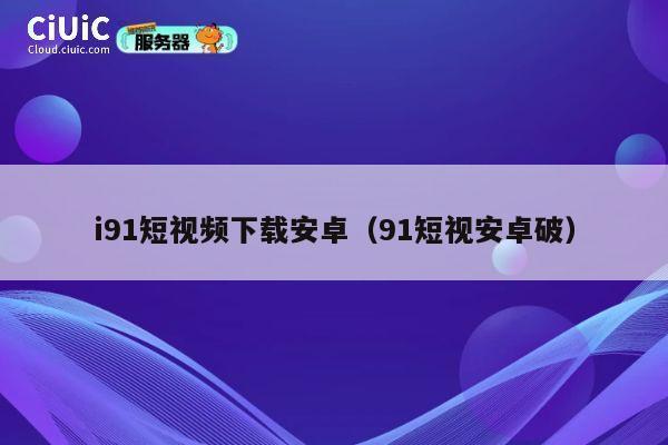 i91短视频下载安卓（91短视安卓破） 第1张